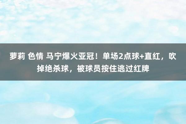 萝莉 色情 马宁爆火亚冠！单场2点球+直红，吹掉绝杀球，被球员按住逃过红牌