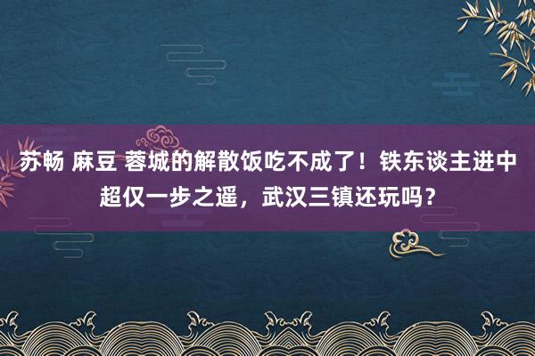 苏畅 麻豆 蓉城的解散饭吃不成了！铁东谈主进中超仅一步之遥，武汉三镇还玩吗？