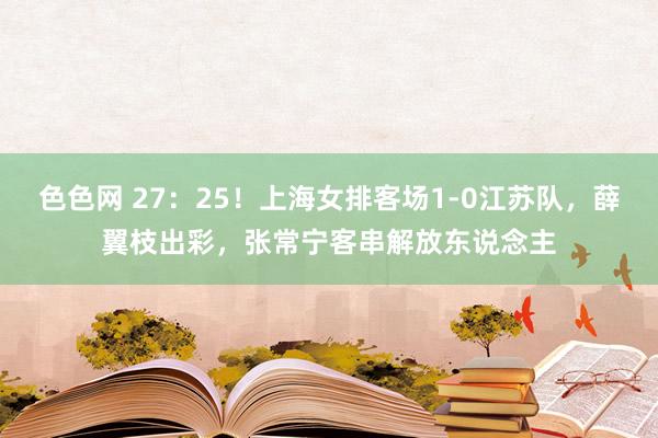色色网 27：25！上海女排客场1-0江苏队，薛翼枝出彩，张常宁客串解放东说念主