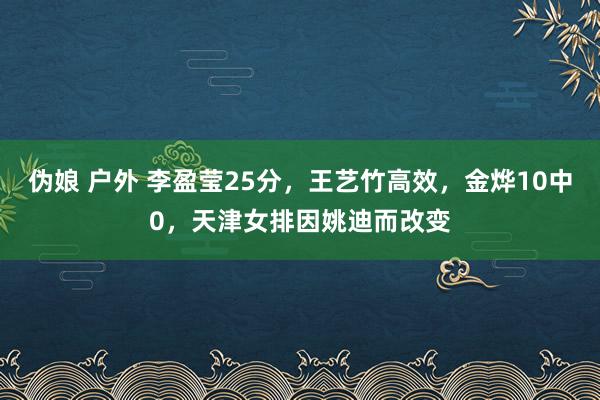 伪娘 户外 李盈莹25分，王艺竹高效，金烨10中0，天津女排因姚迪而改变