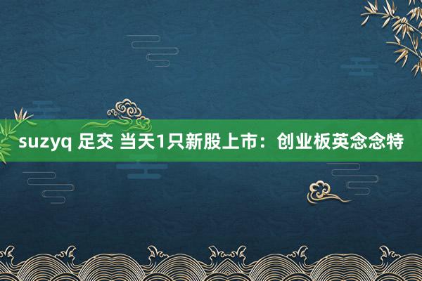 suzyq 足交 当天1只新股上市：创业板英念念特