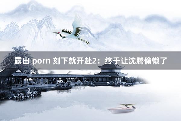 露出 porn 刻下就开赴2：终于让沈腾偷懒了