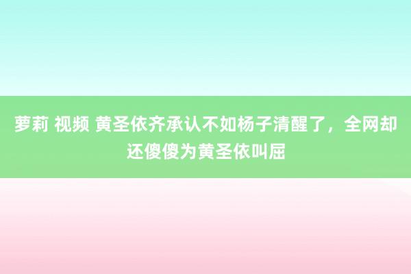 萝莉 视频 黄圣依齐承认不如杨子清醒了，全网却还傻傻为黄圣依叫屈