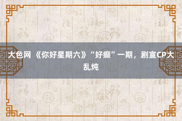大色网 《你好星期六》“好癫”一期，剧宣CP大乱炖
