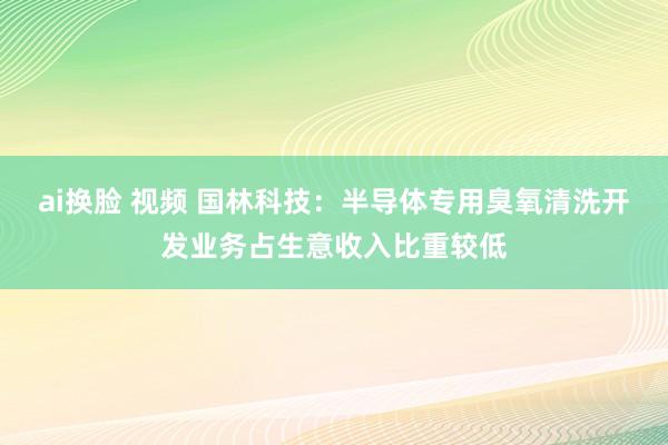 ai换脸 视频 国林科技：半导体专用臭氧清洗开发业务占生意收入比重较低