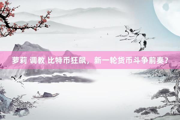 萝莉 调教 比特币狂飙，新一轮货币斗争前奏？