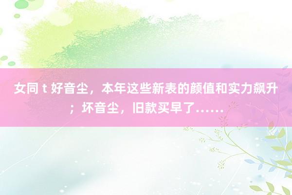 女同 t 好音尘，本年这些新表的颜值和实力飙升；坏音尘，旧款买早了……