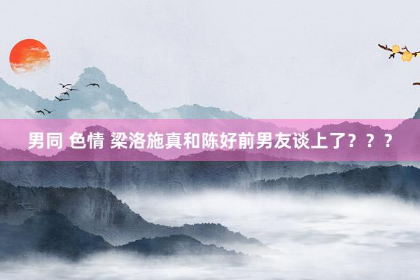 男同 色情 梁洛施真和陈好前男友谈上了？？？