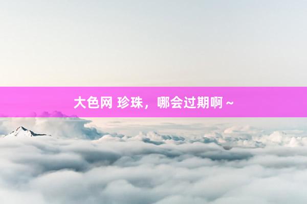 大色网 珍珠，哪会过期啊～