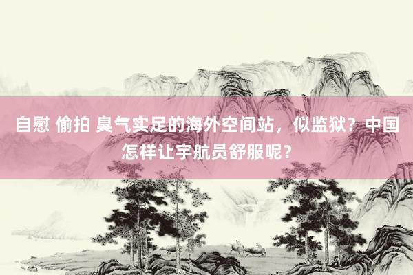自慰 偷拍 臭气实足的海外空间站，似监狱？中国怎样让宇航员舒服呢？