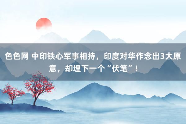 色色网 中印铁心军事相持，印度对华作念出3大原意，却埋下一个“伏笔”！