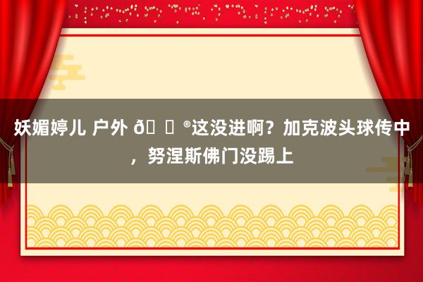 妖媚婷儿 户外 😮这没进啊？加克波头球传中，努涅斯佛门没踢上