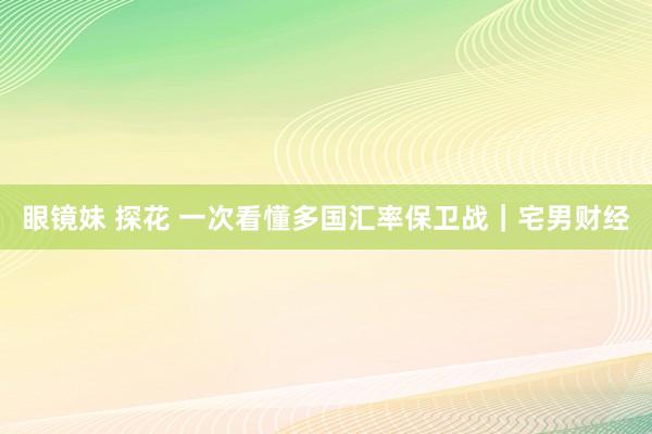 眼镜妹 探花 一次看懂多国汇率保卫战｜宅男财经