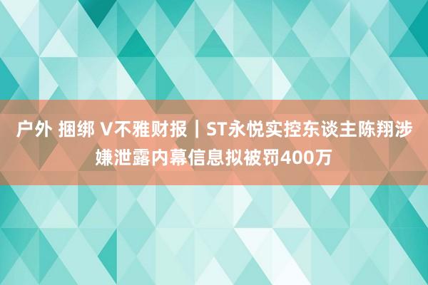 户外 捆绑 V不雅财报｜ST永悦实控东谈主陈翔涉嫌泄露内幕信息拟被罚400万