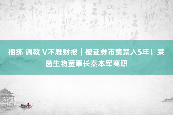 捆绑 调教 V不雅财报｜被证券市集禁入5年！莱茵生物董事长秦本军离职