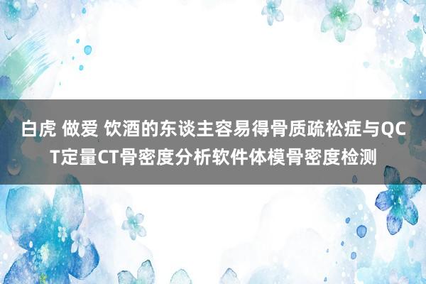 白虎 做爱 饮酒的东谈主容易得骨质疏松症与QCT定量CT骨密度分析软件体模骨密度检测