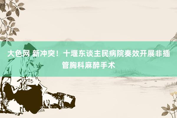 大色网 新冲突！十堰东谈主民病院奏效开展非插管胸科麻醉手术