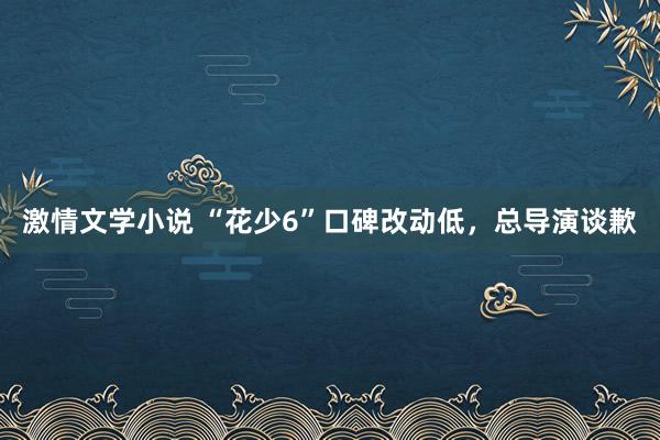 激情文学小说 “花少6”口碑改动低，总导演谈歉