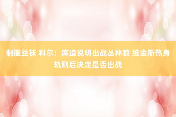 制服丝袜 科尔：库追说明出战丛林狼 维金斯热身轨则后决定是否出战