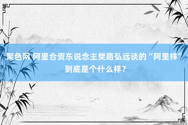 聚色网 阿里合资东说念主樊路弘远谈的“阿里样” 到底是个什么样？
