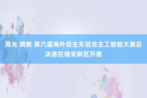 耳光 调教 第六届海外后生东说念主工智能大赛总决赛在雄安新区开赛