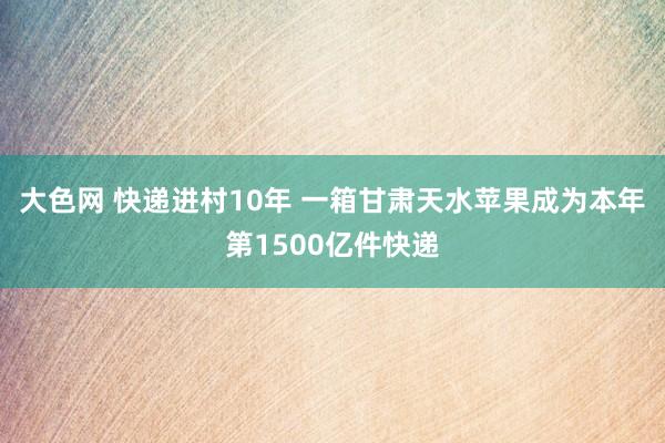 大色网 快递进村10年 一箱甘肃天水苹果成为本年第1500亿件快递