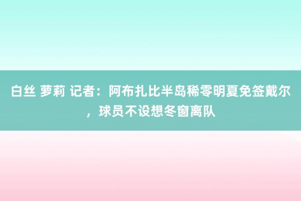 白丝 萝莉 记者：阿布扎比半岛稀零明夏免签戴尔，球员不设想冬窗离队