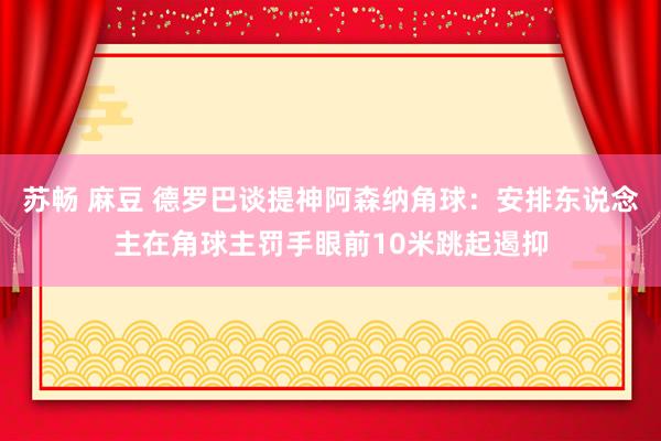 苏畅 麻豆 德罗巴谈提神阿森纳角球：安排东说念主在角球主罚手眼前10米跳起遏抑