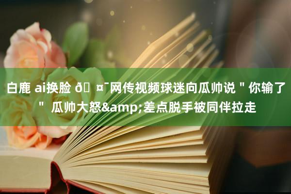 白鹿 ai换脸 🤯网传视频球迷向瓜帅说＂你输了＂ 瓜帅大怒&差点脱手被同伴拉走
