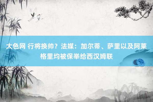 大色网 行将换帅？法媒：加尔蒂、萨里以及阿莱格里均被保举给西汉姆联