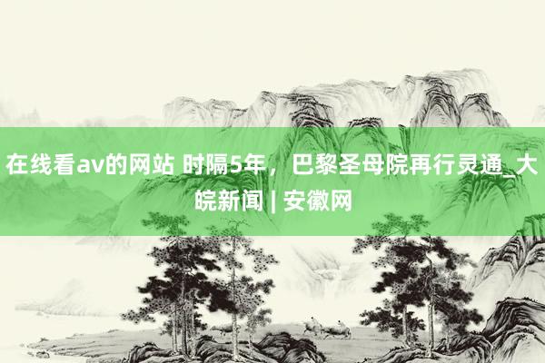 在线看av的网站 时隔5年，巴黎圣母院再行灵通_大皖新闻 | 安徽网