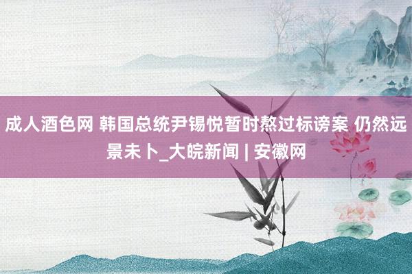 成人酒色网 韩国总统尹锡悦暂时熬过标谤案 仍然远景未卜_大皖新闻 | 安徽网
