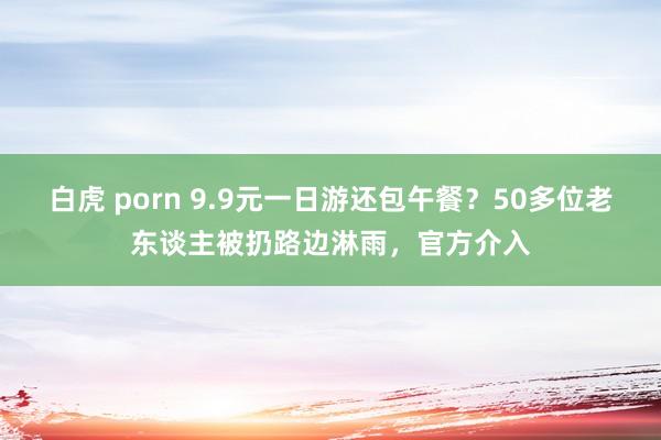 白虎 porn 9.9元一日游还包午餐？50多位老东谈主被扔路边淋雨，官方介入
