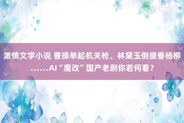 激情文学小说 曹操举起机关枪、林黛玉倒拔垂杨柳……AI“魔改”国产老剧你若何看？