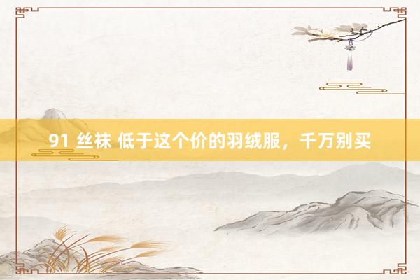 91 丝袜 低于这个价的羽绒服，千万别买