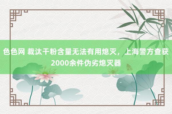 色色网 裁汰干粉含量无法有用熄灭，上海警方查获2000余件伪劣熄灭器