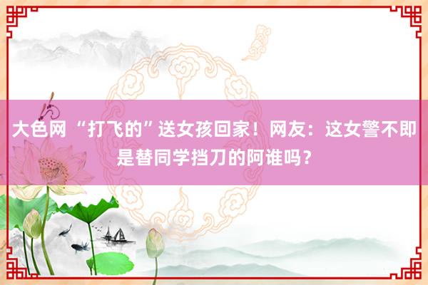 大色网 “打飞的”送女孩回家！网友：这女警不即是替同学挡刀的阿谁吗？