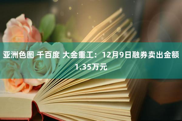亚洲色图 千百度 大金重工：12月9日融券卖出金额1.35万元