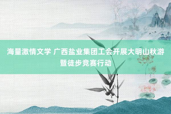 海量激情文学 广西盐业集团工会开展大明山秋游暨徒步竞赛行动