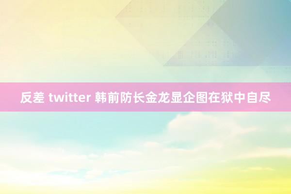 反差 twitter 韩前防长金龙显企图在狱中自尽