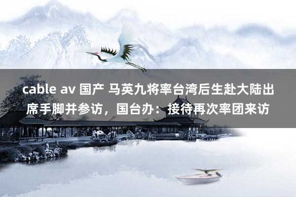 cable av 国产 马英九将率台湾后生赴大陆出席手脚并参访，国台办：接待再次率团来访