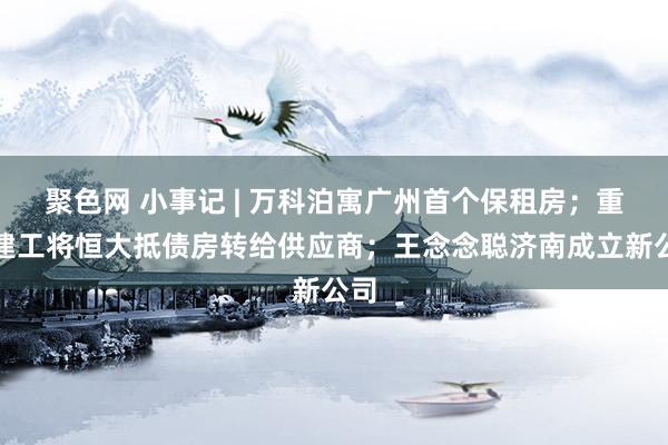 聚色网 小事记 | 万科泊寓广州首个保租房；重庆建工将恒大抵债房转给供应商；王念念聪济南成立新公司