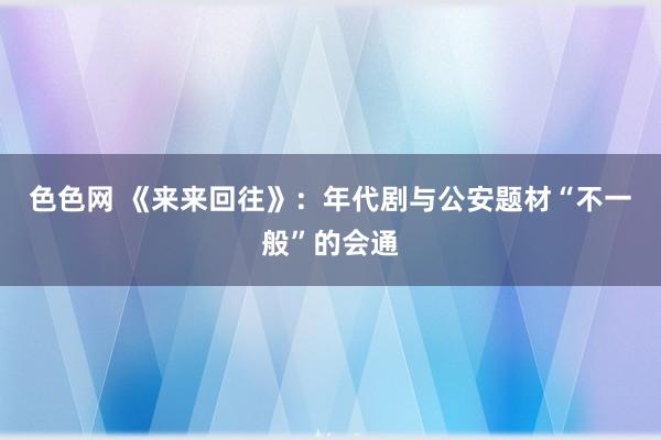 色色网 《来来回往》：年代剧与公安题材“不一般”的会通