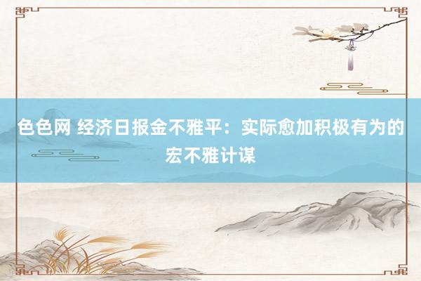 色色网 经济日报金不雅平：实际愈加积极有为的宏不雅计谋