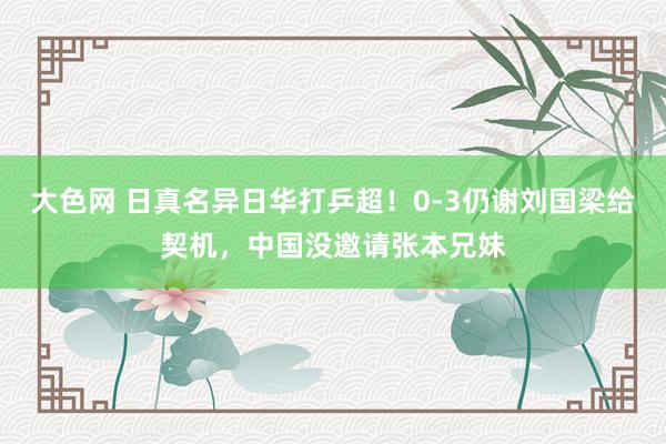 大色网 日真名异日华打乒超！0-3仍谢刘国梁给契机，中国没邀请张本兄妹