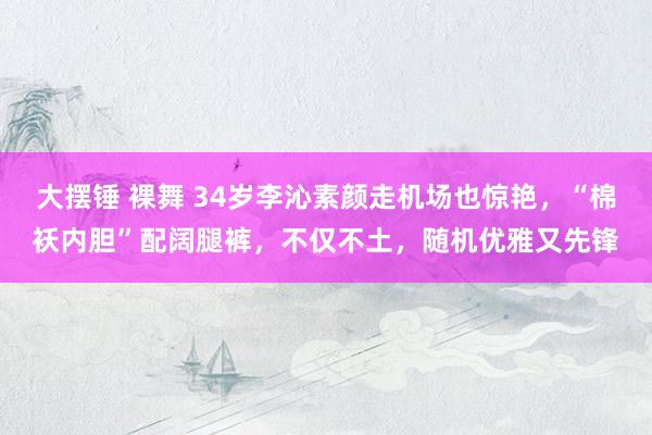大摆锤 裸舞 34岁李沁素颜走机场也惊艳，“棉袄内胆”配阔腿裤，不仅不土，随机优雅又先锋