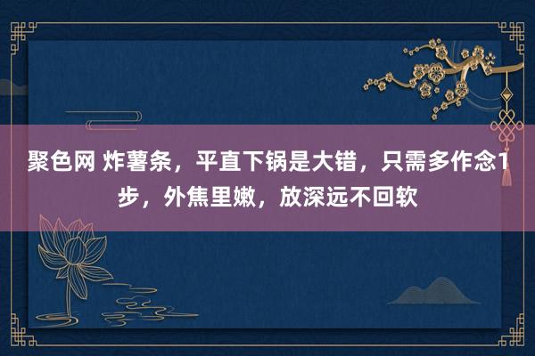 聚色网 炸薯条，平直下锅是大错，只需多作念1步，外焦里嫩，放深远不回软