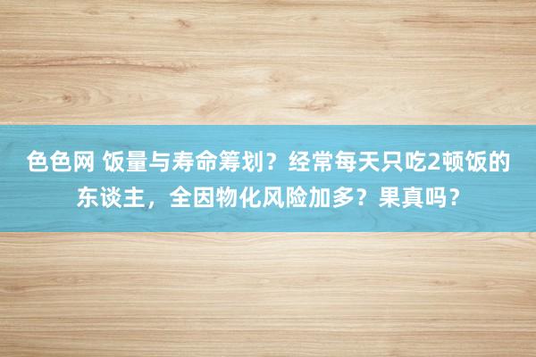 色色网 饭量与寿命筹划？经常每天只吃2顿饭的东谈主，全因物化风险加多？果真吗？