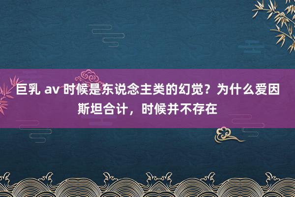 巨乳 av 时候是东说念主类的幻觉？为什么爱因斯坦合计，时候并不存在