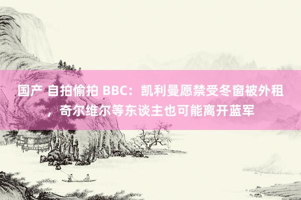 国产 自拍偷拍 BBC：凯利曼愿禁受冬窗被外租，奇尔维尔等东谈主也可能离开蓝军